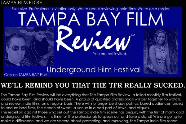 Exclusive. Professional. Invitation only. We’re about reviewing indie films. We’re on a mission. The Tampa Bay Film Review underground film festival. You are not invited. The Tampa Bay Film Review will be everything that The Tampa Film Review, a failed monthly film festival, could have been, and should have been! A group of qualified professionals will get together to watch, and review, indie films, on a regular basis. There will no longer be shady politics, bored audiences forced to endure bad films, the stench of sweat, a venue in a bad part of town, and cliques. The rebellion against those who sell out the Tampa indie film scene has begun, with the first of many cool underground film festivals! It is time for the professionals to speak out and take a stand! We are going to make a difference, and we are sincere about promoting, and improving, the Tampa indie film scene.